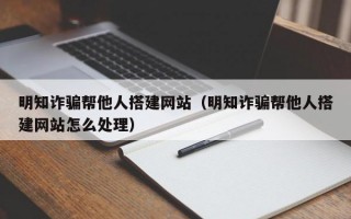 明知诈骗帮他人搭建网站（明知诈骗帮他人搭建网站怎么处理）
