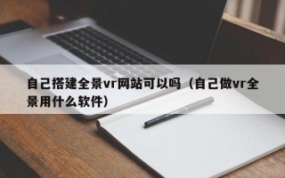 自己搭建全景vr网站可以吗（自己做vr全景用什么软件）