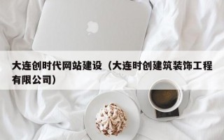 大连创时代网站建设（大连时创建筑装饰工程有限公司）