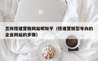 怎样搭建营销网站呢知乎（搭建营销型导向的企业网站的步骤）