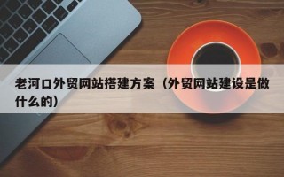 老河口外贸网站搭建方案（外贸网站建设是做什么的）