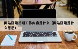 网站搭建初期工作内容是什么（网站搭建是什么意思）