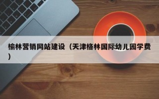 榆林营销网站建设（天津格林国际幼儿园学费）