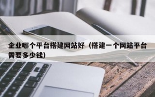 企业哪个平台搭建网站好（搭建一个网站平台需要多少钱）