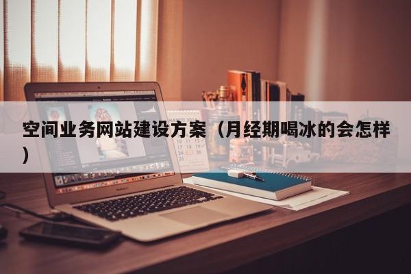 空间业务网站建设方案(月经期喝冰的会怎样)