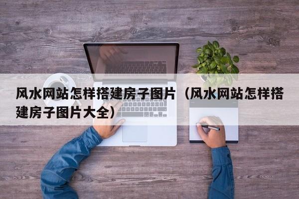 风水网站怎样搭建房子图片(风水网站怎样搭建房子图片大全)